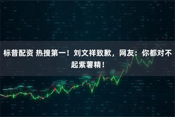 标普配资 热搜第一！刘文祥致歉，网友：你都对不起紫薯精！