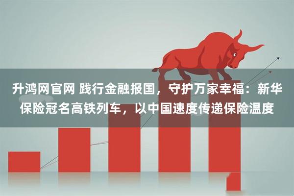 升鸿网官网 践行金融报国，守护万家幸福：新华保险冠名高铁列车，以中国速度传递保险温度