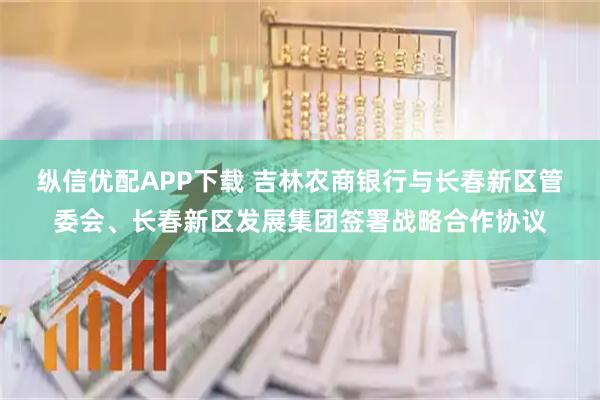 纵信优配APP下载 吉林农商银行与长春新区管委会、长春新区发展集团签署战略合作协议