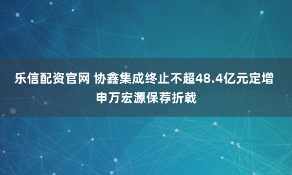 乐信配资官网 协鑫集成终止不超48.4亿元定增 申万宏源保荐折戟