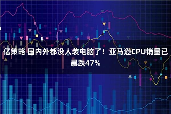亿策略 国内外都没人装电脑了！亚马逊CPU销量已暴跌47%