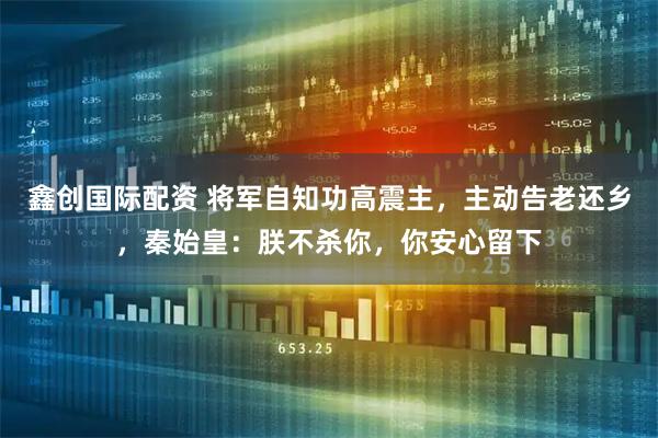 鑫创国际配资 将军自知功高震主，主动告老还乡，秦始皇：朕不杀你，你安心留下