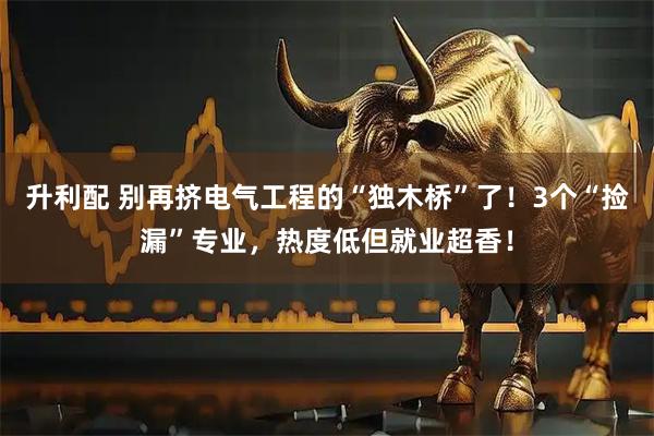 升利配 别再挤电气工程的“独木桥”了！3个“捡漏”专业，热度低但就业超香！