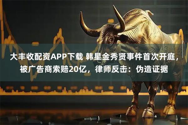 大丰收配资APP下载 韩星金秀贤事件首次开庭，被广告商索赔20亿，律师反击：伪造证据