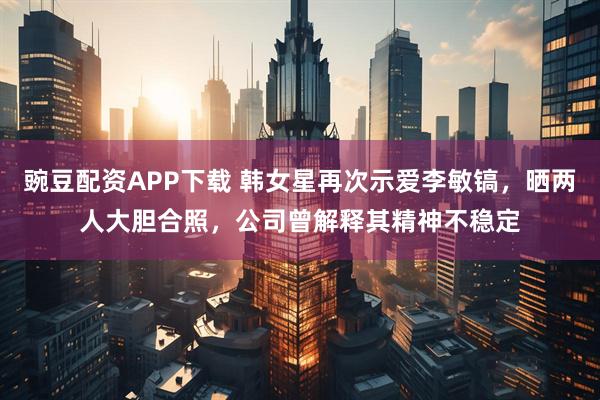 豌豆配资APP下载 韩女星再次示爱李敏镐，晒两人大胆合照，公司曾解释其精神不稳定