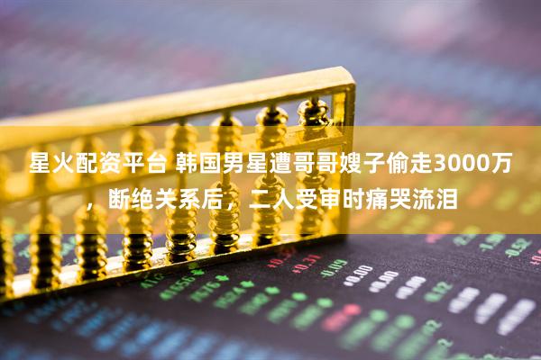 星火配资平台 韩国男星遭哥哥嫂子偷走3000万，断绝关系后，二人受审时痛哭流泪