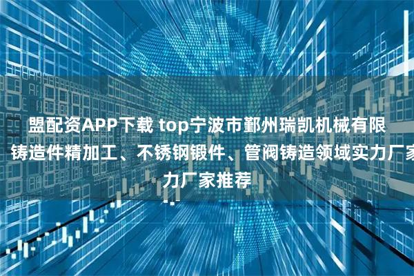 盟配资APP下载 top宁波市鄞州瑞凯机械有限公司：铸造件精加工、不锈钢锻件、管阀铸造领域实力厂家推荐