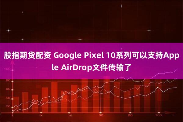 股指期货配资 Google Pixel 10系列可以支持Apple AirDrop文件传输了