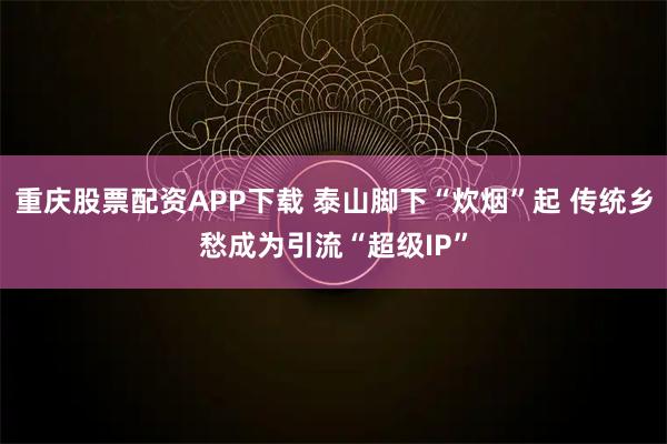 重庆股票配资APP下载 泰山脚下“炊烟”起 传统乡愁成为引流“超级IP”