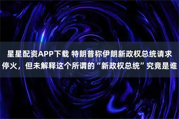 星星配资APP下载 特朗普称伊朗新政权总统请求停火，但未解释这个所谓的“新政权总统”究竟是谁