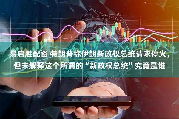 易启胜配资 特朗普称伊朗新政权总统请求停火，但未解释这个所谓的“新政权总统”究竟是谁