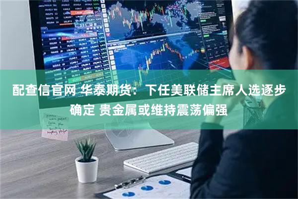 配查信官网 华泰期货:下任美联储主席人选逐步确定 贵金属或维持震荡偏强