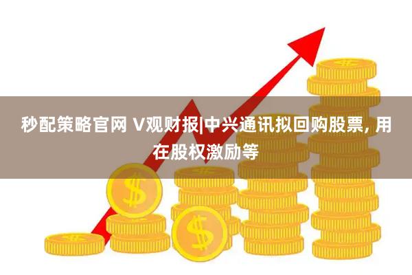 秒配策略官网 V观财报|中兴通讯拟回购股票, 用在股权激励等