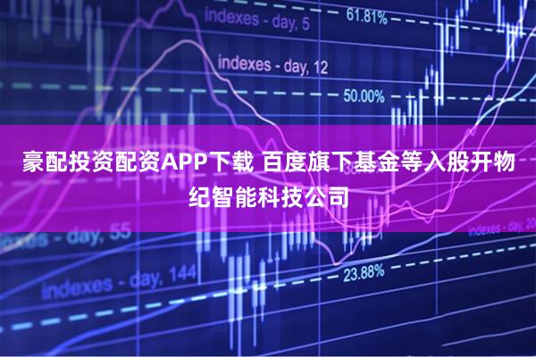 豪配投资配资APP下载 百度旗下基金等入股开物纪智能科技公司