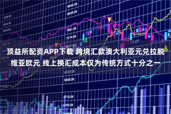 顶益所配资APP下载 跨境汇款澳大利亚元兑拉脱维亚欧元 线上换汇成本仅为传统方式十分之一