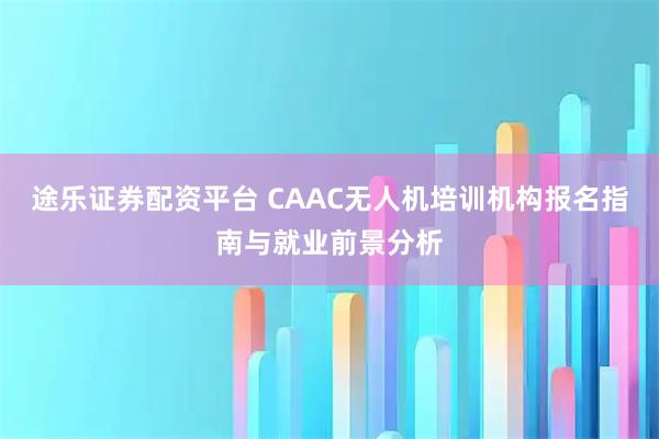 途乐证券配资平台 CAAC无人机培训机构报名指南与就业前景分析