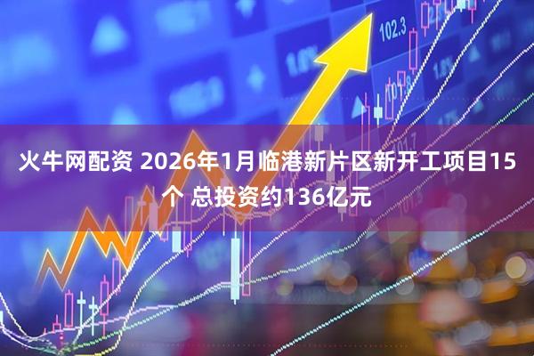 火牛网配资 2026年1月临港新片区新开工项目15个 总投资约136亿元