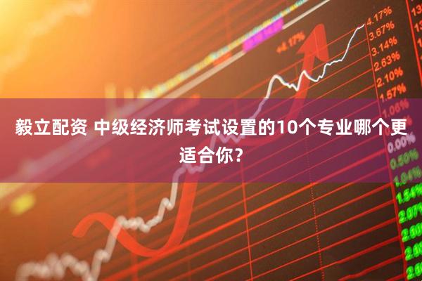 毅立配资 中级经济师考试设置的10个专业哪个更适合你？