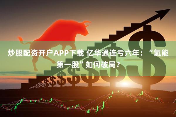 炒股配资开户APP下载 亿华通连亏六年：“氢能第一股”如何破局？