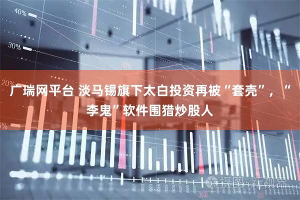 广瑞网平台 淡马锡旗下太白投资再被“套壳”，“李鬼”软件围猎炒股人