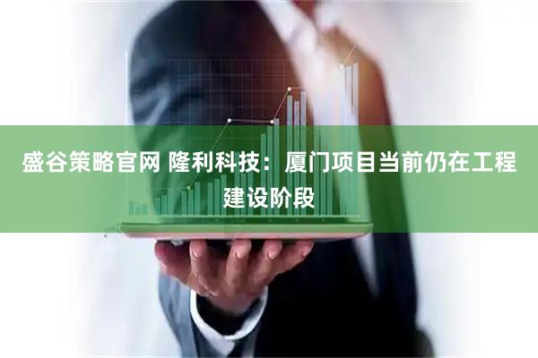 盛谷策略官网 隆利科技：厦门项目当前仍在工程建设阶段