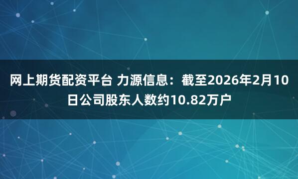 网上期货配资平台 力源信息：截至2026年2月10日公司股东人数约10.82万户