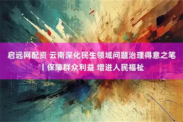 启远网配资 云南深化民生领域问题治理得意之笔丨保障群众利益 增进人民福祉