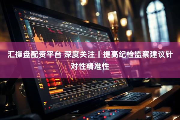 汇操盘配资平台 深度关注丨提高纪检监察建议针对性精准性