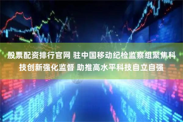 股票配资排行官网 驻中国移动纪检监察组聚焦科技创新强化监督 助推高水平科技自立自强