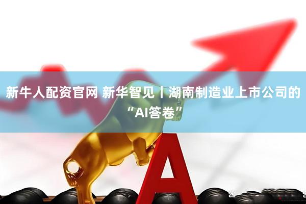 新牛人配资官网 新华智见丨湖南制造业上市公司的“AI答卷”