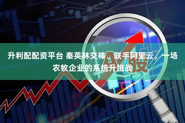 升利配配资平台 秦英林交棒、联手阿里云，一场农牧企业的系统升维战