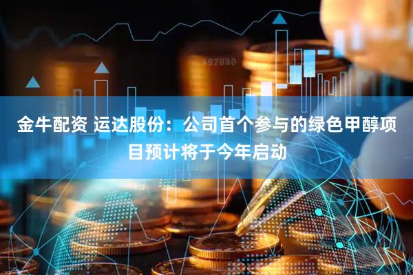 金牛配资 运达股份：公司首个参与的绿色甲醇项目预计将于今年启动