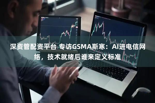 深资管配资平台 专访GSMA斯寒：AI进电信网络，技术就绪后谁来定义标准